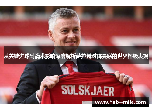 从关键进球到战术影响深度解析萨拉赫对阵曼联的世界杯级表现