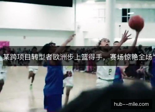某跨项目转型者欧洲步上篮得手，赛场惊艳全场